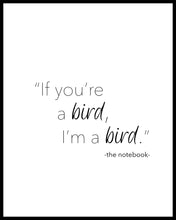 Load image into Gallery viewer, &quot;If You&#39;re a bird I&#39;m a bird&quot; a beautiful quote from the film The Notebook Printed on high quality poster paper. choose to have a picture frame option or a canvas framed option. Text and background colours can also be changed on request. (the standard option is black print on a white background)
