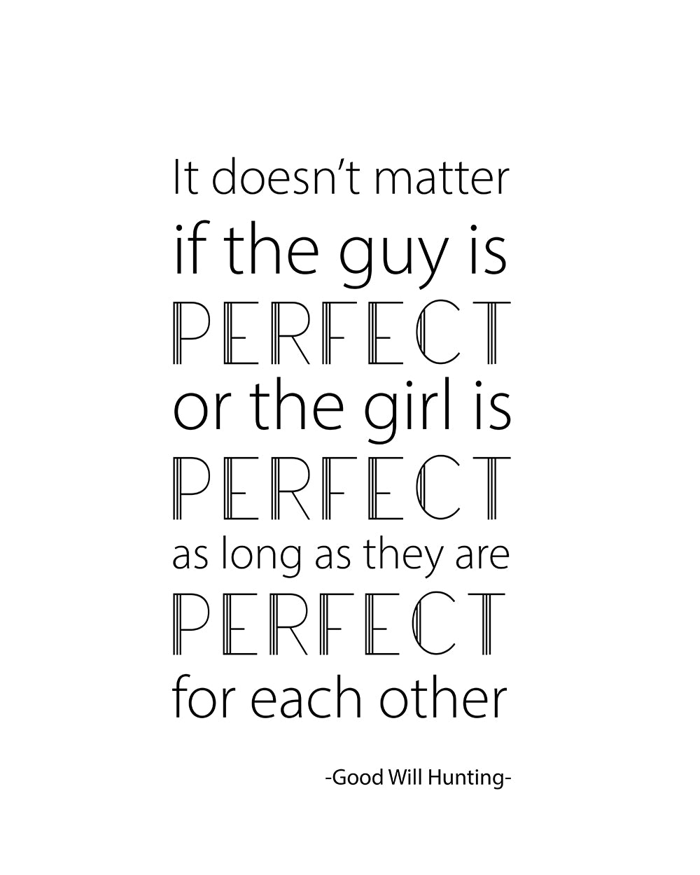 "It doesn't matter if the guy is PERFECT or the girl is PERFECT as long as they are PERFECT for each other" A great quote from the film Good Will Hunting. Printed on high quality poster paper. choose to have a picture frame option or a canvas framed option. Text and background colours can also be changed on request. (the standard option is black print on a white background)