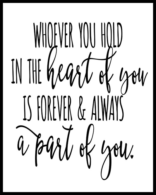 "Whoever you hold in the heart of you, is forever & always a part of you." quote. This quote is suitable for a funeral or sympathy message. Printed on high quality poster paper. choose to have a picture frame option or a canvas framed option