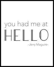 Load image into Gallery viewer, &quot;You had me at HELLO&quot;. A great phrase from the film &quot;Jerry Maguire&quot;. Printed on high quality poster paper. choose to have a picture frame option or a canvas framed option. Text and background colours can also be changed on request. (the standard option is black print on a white background)
