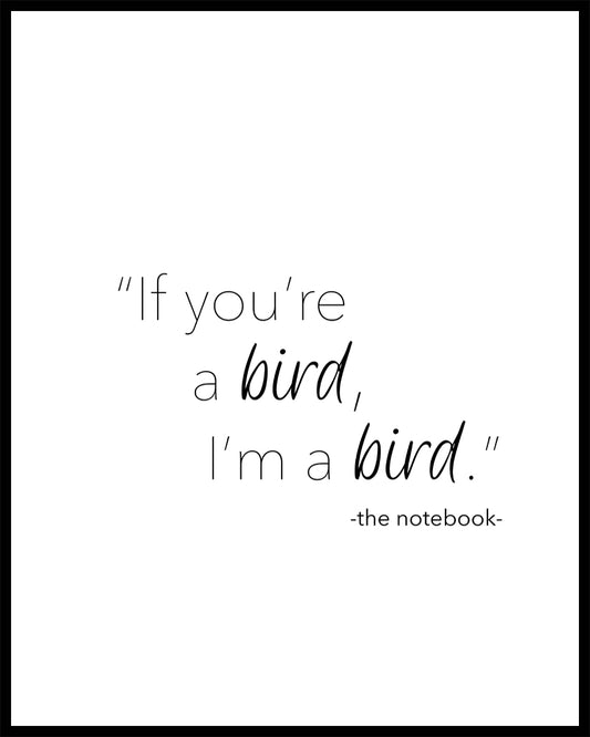 "If You're a bird I'm a bird" a beautiful quote from the film The Notebook Printed on high quality poster paper. choose to have a picture frame option or a canvas framed option. Text and background colours can also be changed on request. (the standard option is black print on a white background)