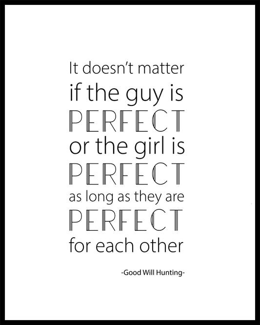 "It doesn't matter if the guy is PERFECT or the girl is PERFECT as long as they are PERFECT for each other" A great quote from the film Good Will Hunting. Printed on high quality poster paper. choose to have a picture frame option or a canvas framed option. Text and background colours can also be changed on request. (the standard option is black print on a white background)