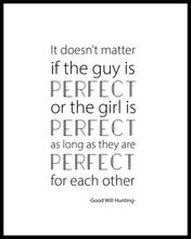 Load image into Gallery viewer, &quot;It doesn&#39;t matter if the guy is PERFECT or the girl is PERFECT as long as they are PERFECT for each other&quot; A great quote from the film Good Will Hunting. Printed on high quality poster paper. choose to have a picture frame option or a canvas framed option. Text and background colours can also be changed on request. (the standard option is black print on a white background)
