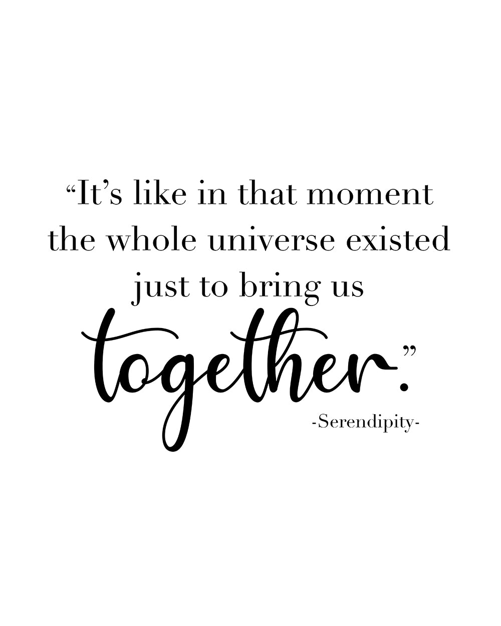 "It's like in that moment the whole universe existed just to bring us together" A great quote from the film Serendipity. Printed on high quality poster paper. choose to have a picture frame option or a canvas framed option. Text and background colours can also be changed on request. (the standard option is black print on a white background)