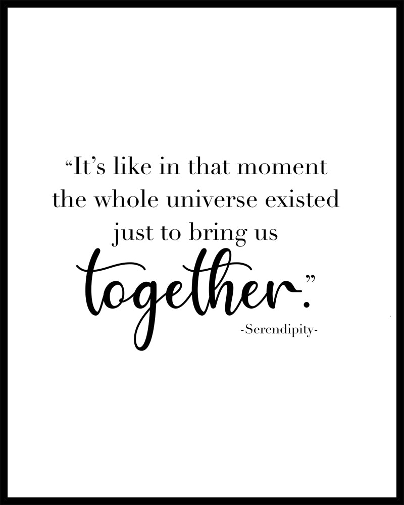 "It's like in that moment the whole universe existed just to bring us together" A great quote from the film Serendipity. Printed on high quality poster paper. choose to have a picture frame option or a canvas framed option. Text and background colours can also be changed on request. (the standard option is black print on a white background)