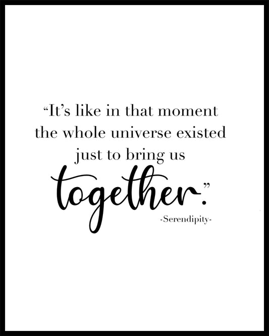 "It's like in that moment the whole universe existed just to bring us together" A great quote from the film Serendipity. Printed on high quality poster paper. choose to have a picture frame option or a canvas framed option. Text and background colours can also be changed on request. (the standard option is black print on a white background)