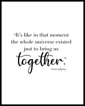 Load image into Gallery viewer, &quot;It&#39;s like in that moment the whole universe existed just to bring us together&quot; A great quote from the film Serendipity. Printed on high quality poster paper. choose to have a picture frame option or a canvas framed option. Text and background colours can also be changed on request. (the standard option is black print on a white background)
